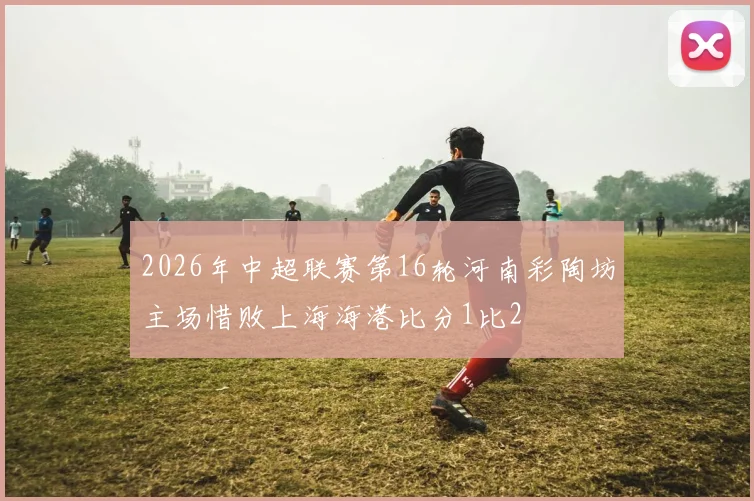 2026年中超联赛第16轮河南彩陶坊主场惜败上海海港比分1比2