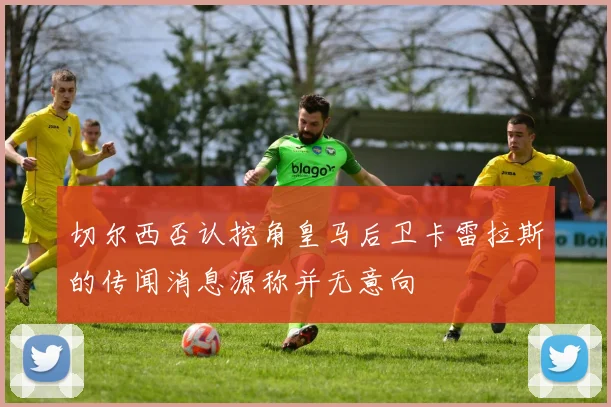 切尔西否认挖角皇马后卫卡雷拉斯的传闻消息源称并无意向