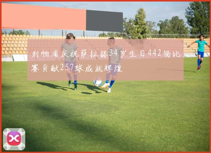利物浦庆祝萨拉赫34岁生日442场比赛贡献257球成就辉煌