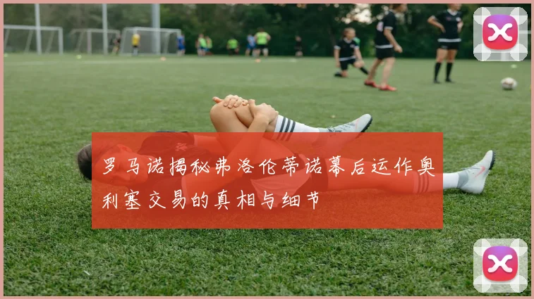 罗马诺揭秘弗洛伦蒂诺幕后运作奥利塞交易的真相与细节