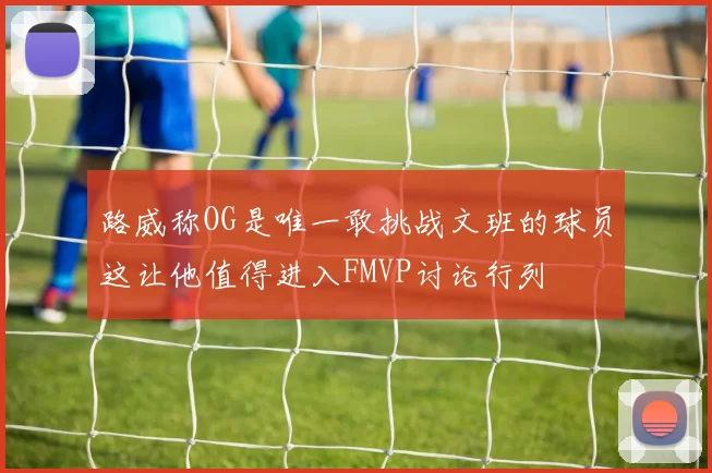路威称OG是唯一敢挑战文班的球员这让他值得进入FMVP讨论行列