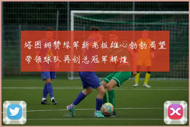 塔图姆赞绿军新老板雄心勃勃渴望带领球队再创总冠军辉煌