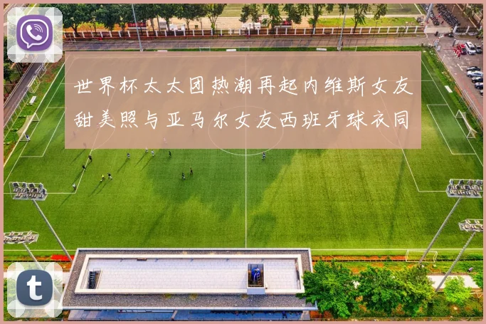 世界杯太太团热潮再起内维斯女友甜美照与亚马尔女友西班牙球衣同框秀