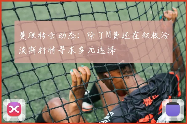 曼联转会动态：除了M费还在积极洽谈斯科特寻求多元选择