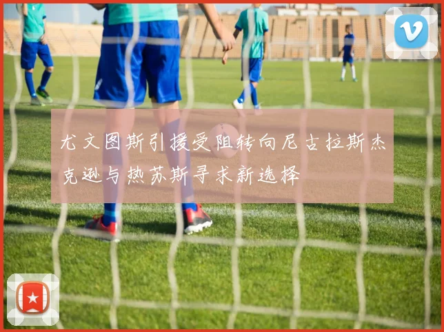 尤文图斯引援受阻转向尼古拉斯杰克逊与热苏斯寻求新选择