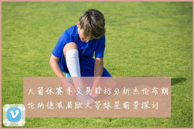 火箭休赛季交易目标分析杰伦布朗伦纳德浓眉欧文等球星前景探讨
