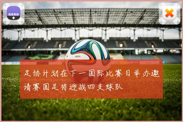 足协计划在下一国际比赛日举办邀请赛国足将迎战四支球队