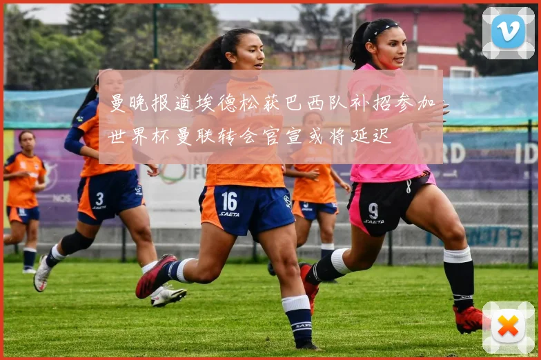 曼晚报道埃德松获巴西队补招参加世界杯曼联转会官宣或将延迟