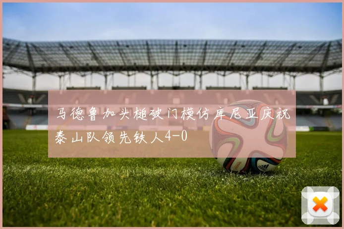 马德鲁加头槌破门模仿库尼亚庆祝泰山队领先铁人4-0