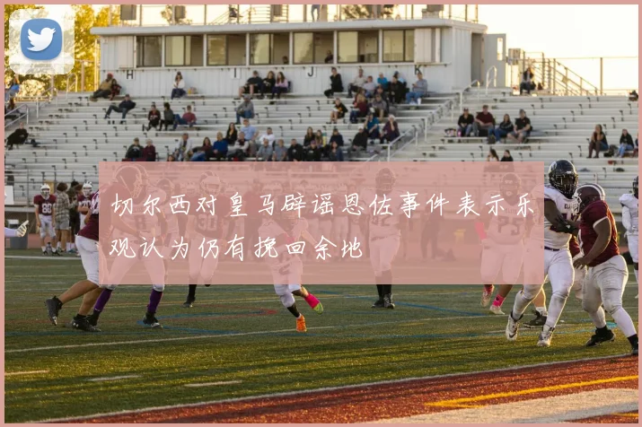 切尔西对皇马辟谣恩佐事件表示乐观认为仍有挽回余地