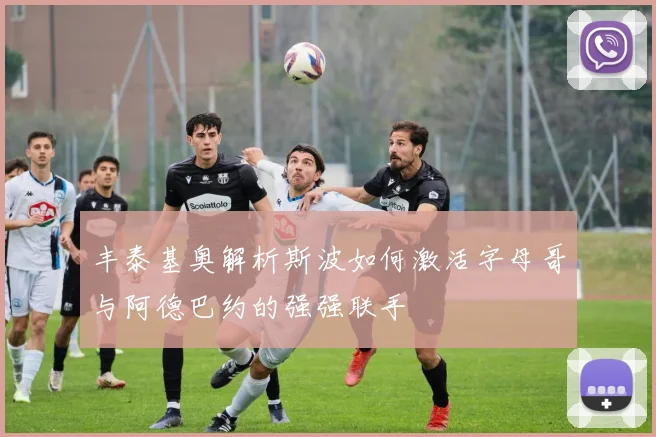丰泰基奥解析斯波如何激活字母哥与阿德巴约的强强联手