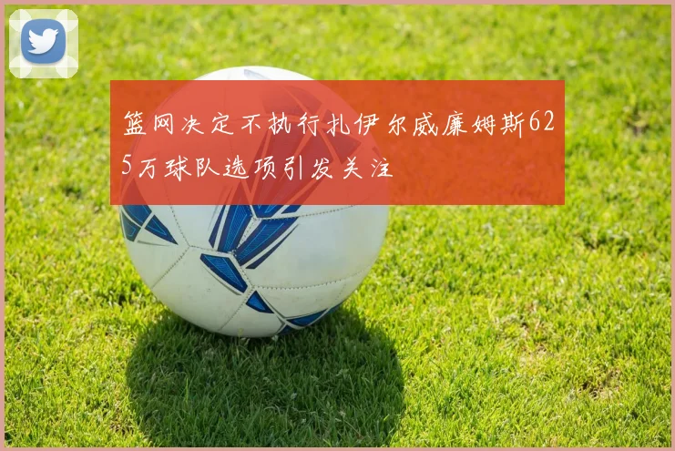 篮网决定不执行扎伊尔威廉姆斯625万球队选项引发关注