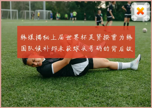 韩媒揭秘上届世界杯吴贤揆曾为韩国队候补却未获球衣号码的背后故事