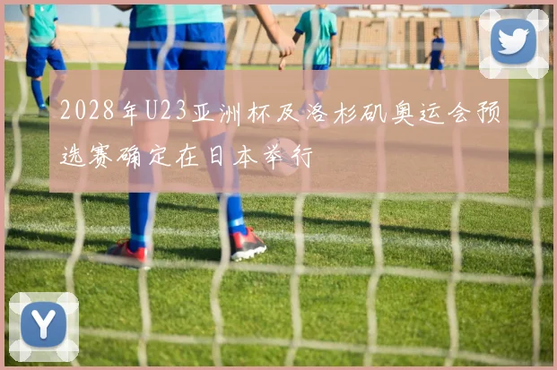 2028年U23亚洲杯及洛杉矶奥运会预选赛确定在日本举行