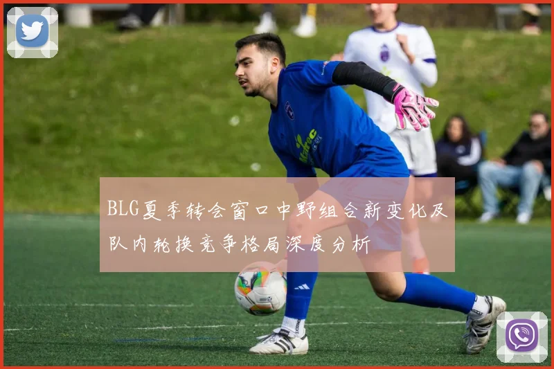 BLG夏季转会窗口中野组合新变化及队内轮换竞争格局深度分析